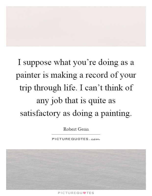 I suppose what you're doing as a painter is making a record of your trip through life. I can't think of any job that is quite as satisfactory as doing a painting Picture Quote #1