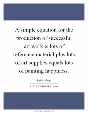 A simple equation for the production of successful art work is lots of reference material plus lots of art supplies equals lots of painting happiness Picture Quote #1