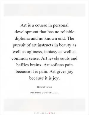 Art is a course in personal development that has no reliable diploma and no known end. The pursuit of art instructs in beauty as well as ugliness, fantasy as well as common sense. Art levels souls and baffles brains. Art softens pain because it is pain. Art gives joy because it is joy Picture Quote #1