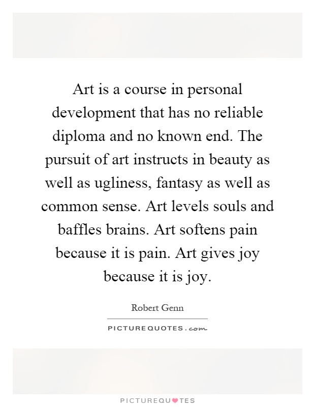 Art is a course in personal development that has no reliable diploma and no known end. The pursuit of art instructs in beauty as well as ugliness, fantasy as well as common sense. Art levels souls and baffles brains. Art softens pain because it is pain. Art gives joy because it is joy Picture Quote #1