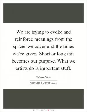 We are trying to evoke and reinforce meanings from the spaces we cover and the times we’re given. Short or long this becomes our purpose. What we artists do is important stuff Picture Quote #1