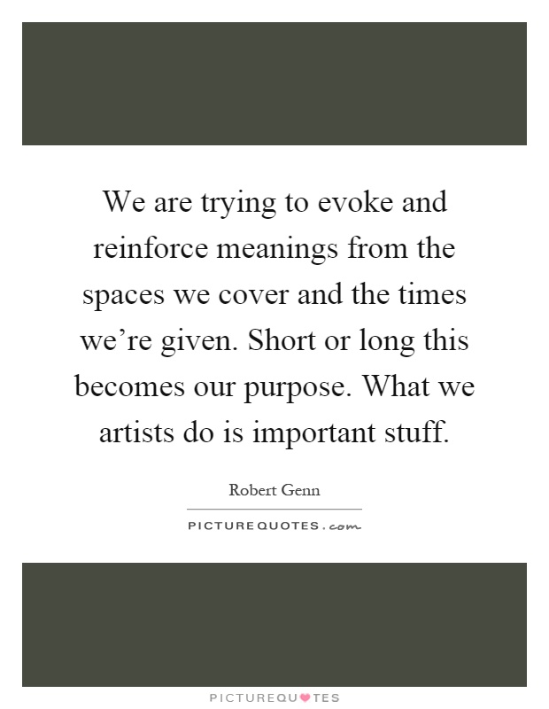 We are trying to evoke and reinforce meanings from the spaces we cover and the times we're given. Short or long this becomes our purpose. What we artists do is important stuff Picture Quote #1
