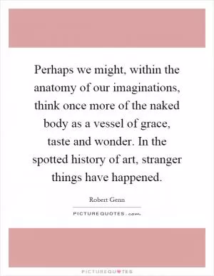 Perhaps we might, within the anatomy of our imaginations, think once more of the naked body as a vessel of grace, taste and wonder. In the spotted history of art, stranger things have happened Picture Quote #1