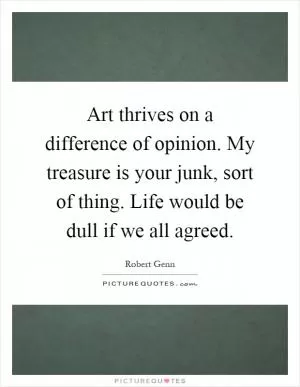 Art thrives on a difference of opinion. My treasure is your junk, sort of thing. Life would be dull if we all agreed Picture Quote #1
