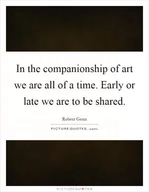 In the companionship of art we are all of a time. Early or late we are to be shared Picture Quote #1