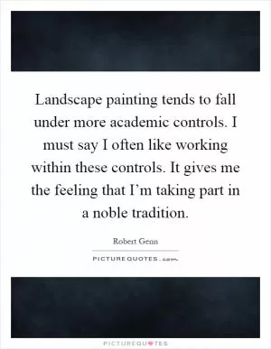 Landscape painting tends to fall under more academic controls. I must say I often like working within these controls. It gives me the feeling that I’m taking part in a noble tradition Picture Quote #1