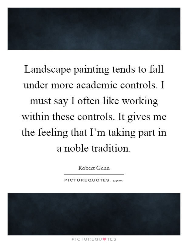 Landscape painting tends to fall under more academic controls. I must say I often like working within these controls. It gives me the feeling that I'm taking part in a noble tradition Picture Quote #1