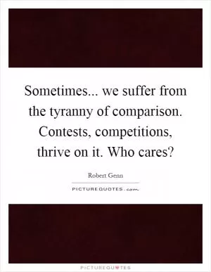 Sometimes... we suffer from the tyranny of comparison. Contests, competitions, thrive on it. Who cares? Picture Quote #1