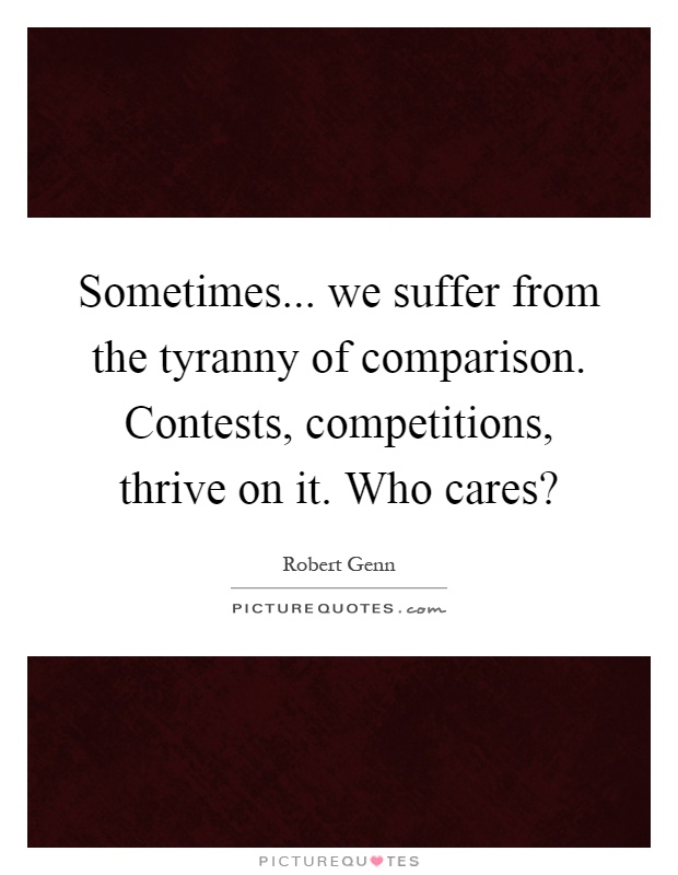 Sometimes... we suffer from the tyranny of comparison. Contests, competitions, thrive on it. Who cares? Picture Quote #1