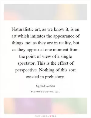 Naturalistic art, as we know it, is an art which imitates the appearance of things, not as they are in reality, but as they appear at one moment from the point of view of a single spectator. This is the effect of perspective. Nothing of this sort existed in prehistory Picture Quote #1