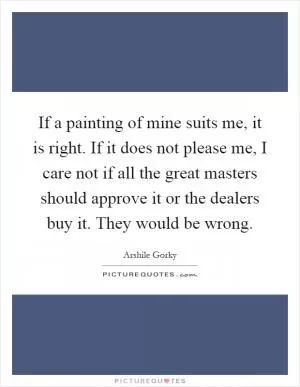 If a painting of mine suits me, it is right. If it does not please me, I care not if all the great masters should approve it or the dealers buy it. They would be wrong Picture Quote #1