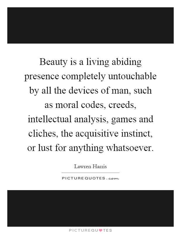 Beauty is a living abiding presence completely untouchable by all the devices of man, such as moral codes, creeds, intellectual analysis, games and cliches, the acquisitive instinct, or lust for anything whatsoever Picture Quote #1