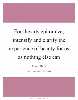 For the arts epitomize, intensify and clarify the experience of beauty for us as nothing else can Picture Quote #1