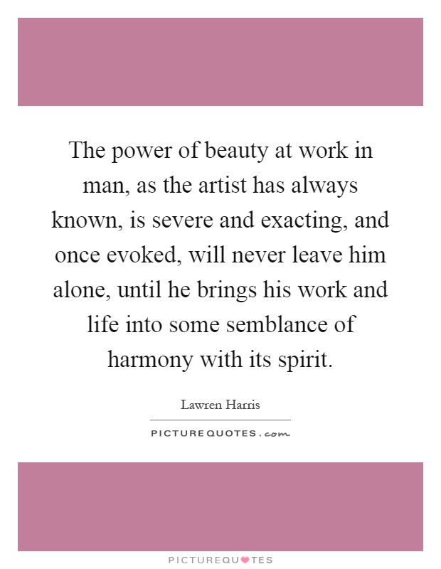 The power of beauty at work in man, as the artist has always known, is severe and exacting, and once evoked, will never leave him alone, until he brings his work and life into some semblance of harmony with its spirit Picture Quote #1