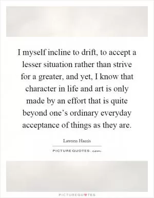 I myself incline to drift, to accept a lesser situation rather than strive for a greater, and yet, I know that character in life and art is only made by an effort that is quite beyond one’s ordinary everyday acceptance of things as they are Picture Quote #1