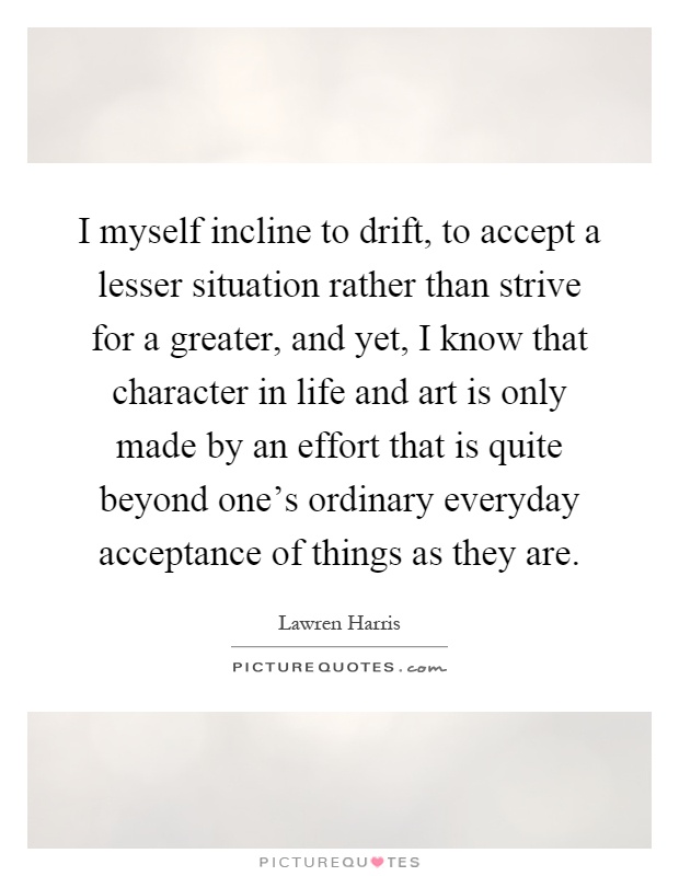 I myself incline to drift, to accept a lesser situation rather than strive for a greater, and yet, I know that character in life and art is only made by an effort that is quite beyond one's ordinary everyday acceptance of things as they are Picture Quote #1
