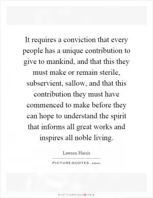 It requires a conviction that every people has a unique contribution to give to mankind, and that this they must make or remain sterile, subservient, sallow, and that this contribution they must have commenced to make before they can hope to understand the spirit that informs all great works and inspires all noble living Picture Quote #1