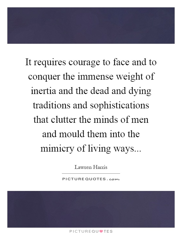 It requires courage to face and to conquer the immense weight of inertia and the dead and dying traditions and sophistications that clutter the minds of men and mould them into the mimicry of living ways Picture Quote #1