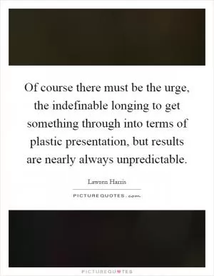 Of course there must be the urge, the indefinable longing to get something through into terms of plastic presentation, but results are nearly always unpredictable Picture Quote #1