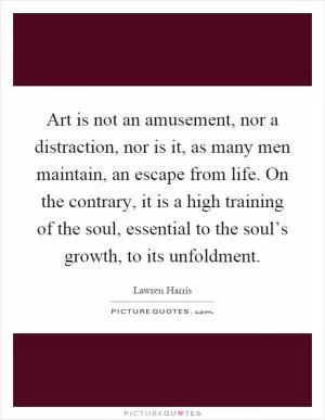 Art is not an amusement, nor a distraction, nor is it, as many men maintain, an escape from life. On the contrary, it is a high training of the soul, essential to the soul’s growth, to its unfoldment Picture Quote #1