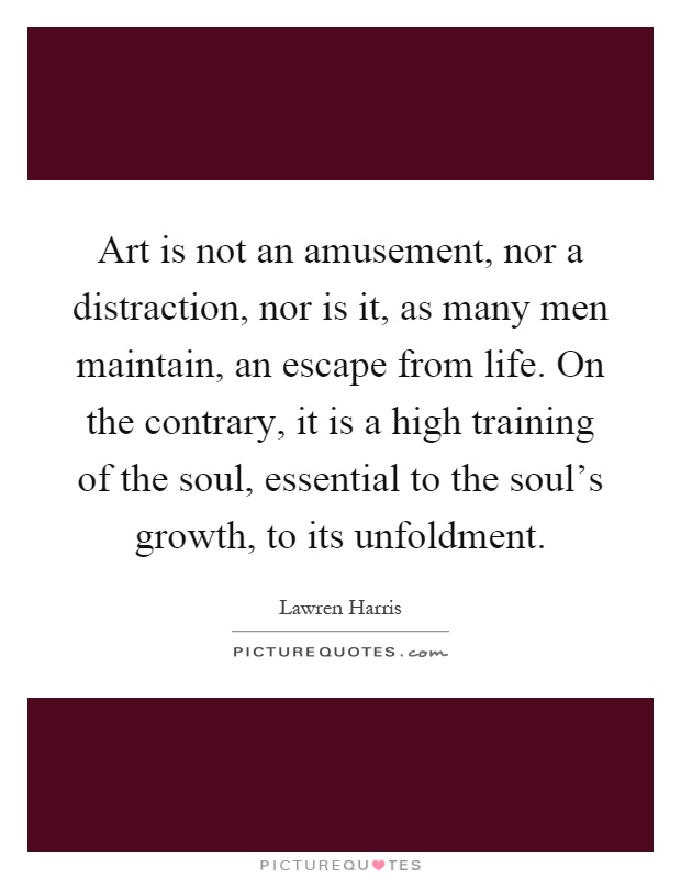 Art is not an amusement, nor a distraction, nor is it, as many men maintain, an escape from life. On the contrary, it is a high training of the soul, essential to the soul's growth, to its unfoldment Picture Quote #1