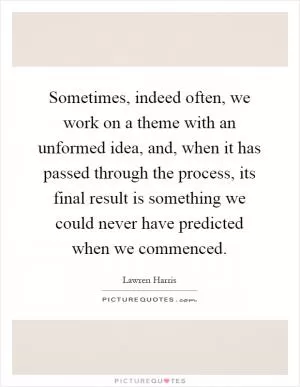Sometimes, indeed often, we work on a theme with an unformed idea, and, when it has passed through the process, its final result is something we could never have predicted when we commenced Picture Quote #1