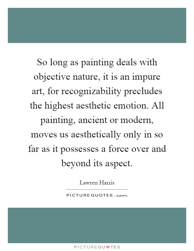 So long as painting deals with objective nature, it is an impure art, for recognizability precludes the highest aesthetic emotion. All painting, ancient or modern, moves us aesthetically only in so far as it possesses a force over and beyond its aspect Picture Quote #1
