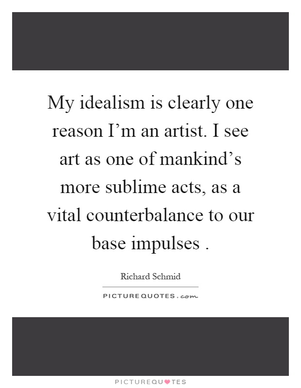 My idealism is clearly one reason I'm an artist. I see art as one of mankind's more sublime acts, as a vital counterbalance to our base impulses Picture Quote #1