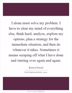 I alone must solve my problem. I have to clear my mind of everything else, think hard, analyze, explore my options, plan a strategy for the immediate situation, and then do whatever it takes. Sometimes it means scraping off what I have done and starting over again and again Picture Quote #1