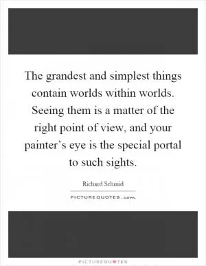 The grandest and simplest things contain worlds within worlds. Seeing them is a matter of the right point of view, and your painter’s eye is the special portal to such sights Picture Quote #1