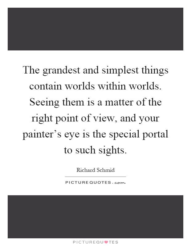 The grandest and simplest things contain worlds within worlds. Seeing them is a matter of the right point of view, and your painter's eye is the special portal to such sights Picture Quote #1