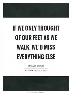 If we only thought of our feet as we walk, we’d miss everything else Picture Quote #1