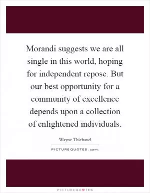 Morandi suggests we are all single in this world, hoping for independent repose. But our best opportunity for a community of excellence depends upon a collection of enlightened individuals Picture Quote #1
