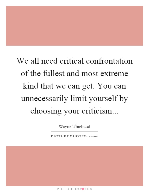 We all need critical confrontation of the fullest and most extreme kind that we can get. You can unnecessarily limit yourself by choosing your criticism Picture Quote #1