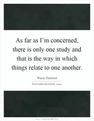 As far as I’m concerned, there is only one study and that is the way in which things relate to one another Picture Quote #1