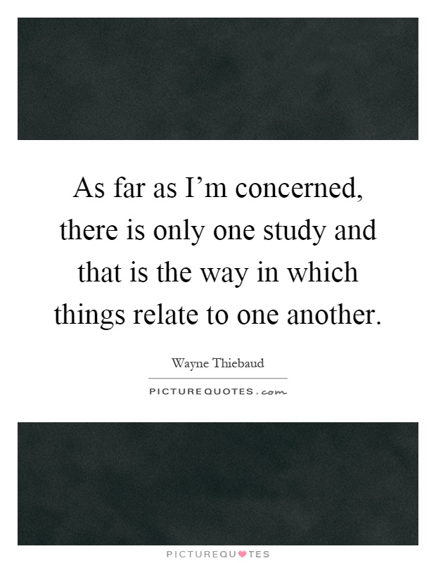 As far as I'm concerned, there is only one study and that is the way in which things relate to one another Picture Quote #1