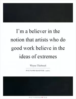 I’m a believer in the notion that artists who do good work believe in the ideas of extremes Picture Quote #1
