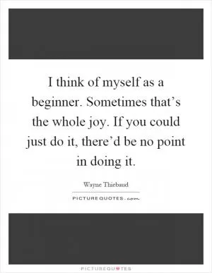 I think of myself as a beginner. Sometimes that’s the whole joy. If you could just do it, there’d be no point in doing it Picture Quote #1