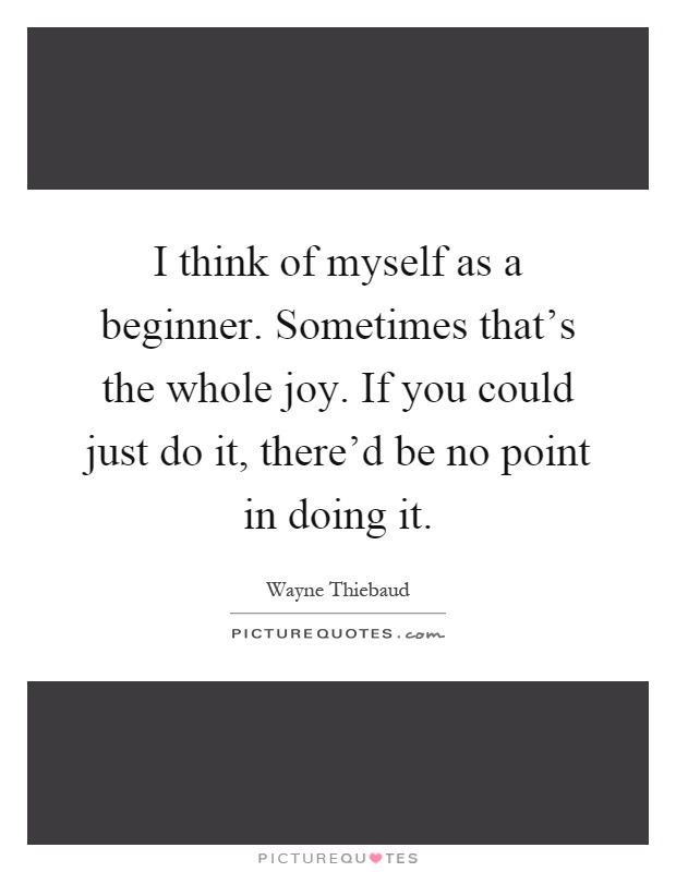 I think of myself as a beginner. Sometimes that's the whole joy. If you could just do it, there'd be no point in doing it Picture Quote #1