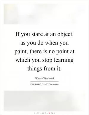 If you stare at an object, as you do when you paint, there is no point at which you stop learning things from it Picture Quote #1