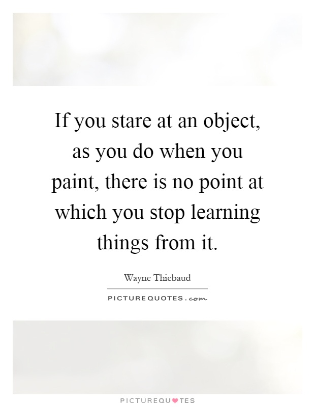 If you stare at an object, as you do when you paint, there is no point at which you stop learning things from it Picture Quote #1