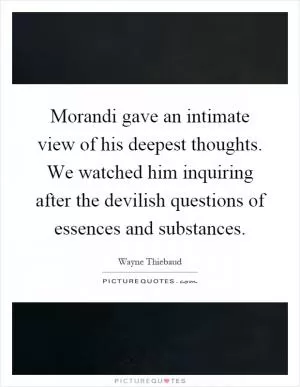 Morandi gave an intimate view of his deepest thoughts. We watched him inquiring after the devilish questions of essences and substances Picture Quote #1