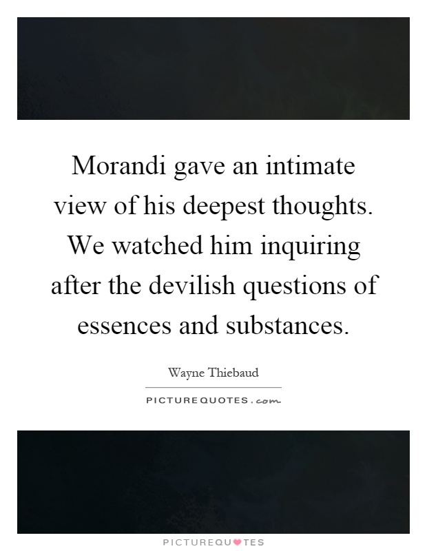 Morandi gave an intimate view of his deepest thoughts. We watched him inquiring after the devilish questions of essences and substances Picture Quote #1
