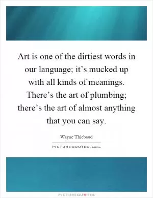 Art is one of the dirtiest words in our language; it’s mucked up with all kinds of meanings. There’s the art of plumbing; there’s the art of almost anything that you can say Picture Quote #1