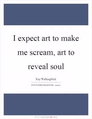 I expect art to make me scream, art to reveal soul Picture Quote #1