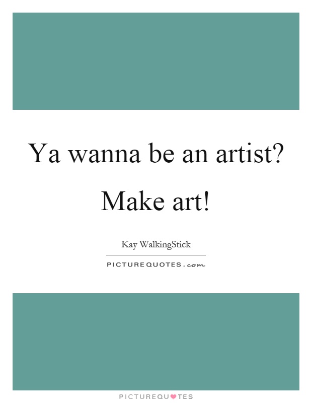 Ya wanna be an artist? Make art! Picture Quote #1