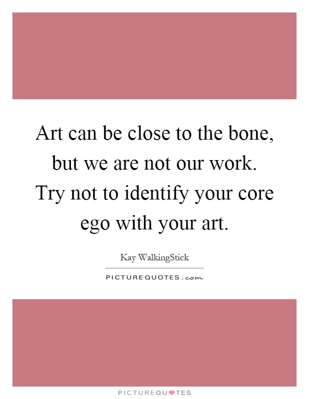Art can be close to the bone, but we are not our work. Try not to identify your core ego with your art Picture Quote #1