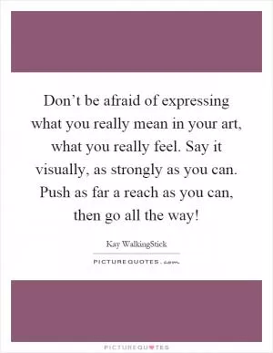 Don’t be afraid of expressing what you really mean in your art, what you really feel. Say it visually, as strongly as you can. Push as far a reach as you can, then go all the way! Picture Quote #1