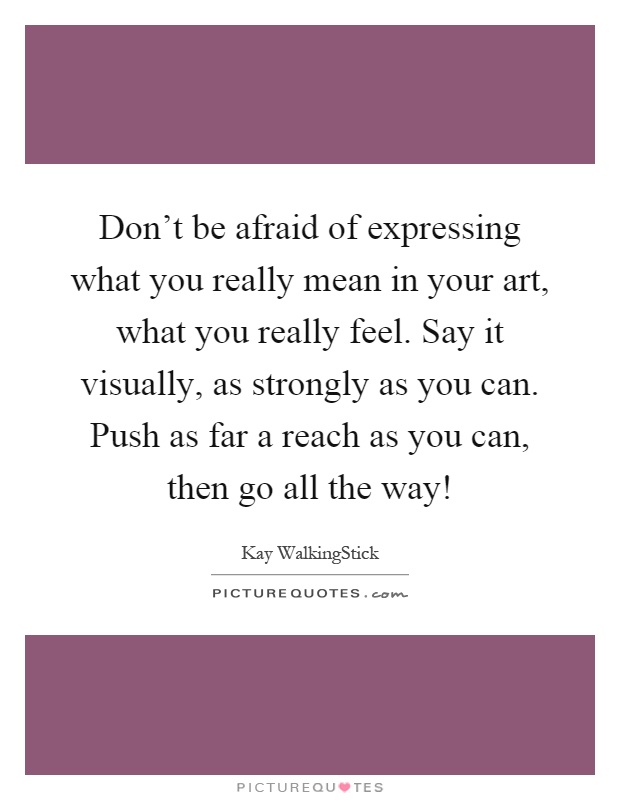 Don't be afraid of expressing what you really mean in your art, what you really feel. Say it visually, as strongly as you can. Push as far a reach as you can, then go all the way! Picture Quote #1