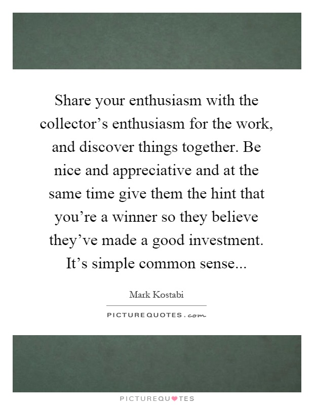Share your enthusiasm with the collector's enthusiasm for the work, and discover things together. Be nice and appreciative and at the same time give them the hint that you're a winner so they believe they've made a good investment. It's simple common sense Picture Quote #1